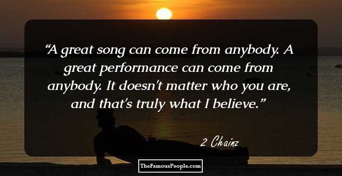 A great song can come from anybody. A great performance can come from anybody. It doesn't matter who you are, and that's truly what I believe.