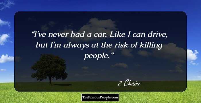 I've never had a car. Like I can drive, but I'm always at the risk of killing people.