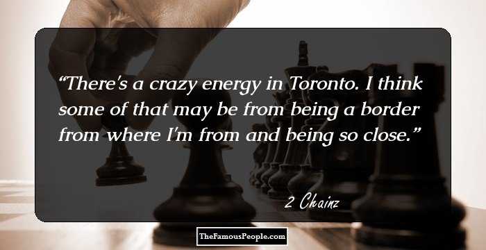 There's a crazy energy in Toronto. I think some of that may be from being a border from where I'm from and being so close.