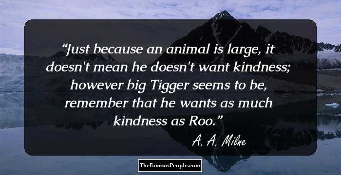 Just because an animal is large, it doesn't mean he doesn't want kindness; however big Tigger seems to be, remember that he wants as much kindness as Roo.