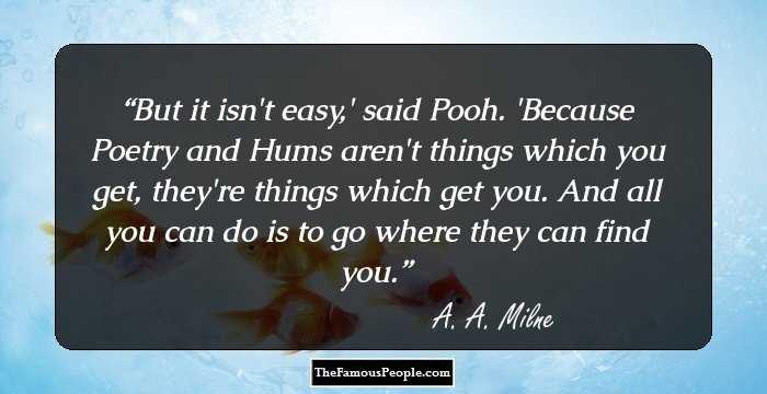 But it isn't easy,' said Pooh. 'Because Poetry and Hums aren't things which you get, they're things which get you. And all you can do is to go where they can find you.