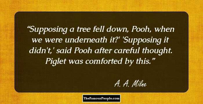 Supposing a tree fell down, Pooh, when we were underneath it?'
'Supposing it didn't,' said Pooh after careful thought.
Piglet was comforted by this.