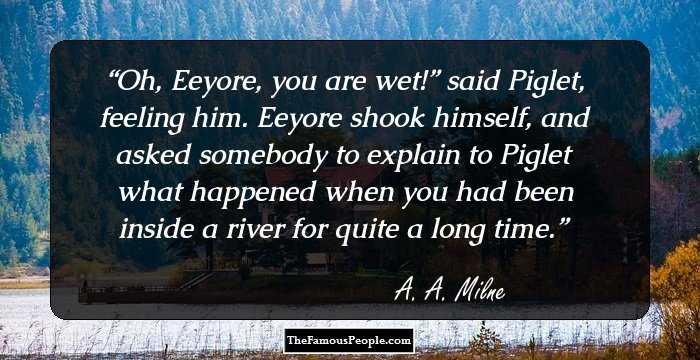 Oh, Eeyore, you are wet!” said Piglet, feeling him. 
Eeyore shook himself, and asked somebody to explain to Piglet what happened when you had been inside a river for quite a long time.