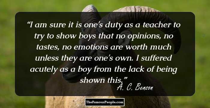 I am sure it is one's duty as a teacher to try to show boys that no opinions, no tastes, no emotions are worth much unless they are one's own. I suffered acutely as a boy from the lack of being shown this.