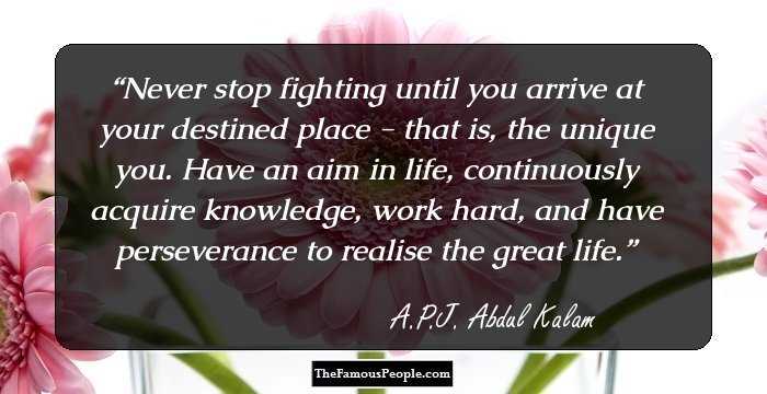 Never stop fighting until you arrive at your destined place - that is, the unique you. Have an aim in life, continuously acquire knowledge, work hard, and have perseverance to realise the great life.