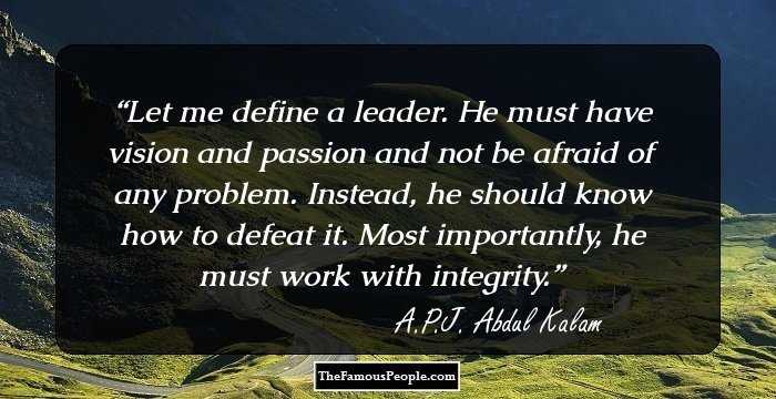 Let me define a leader. He must have vision and passion and not be afraid of any problem. Instead, he should know how to defeat it. Most importantly, he must work with integrity.
