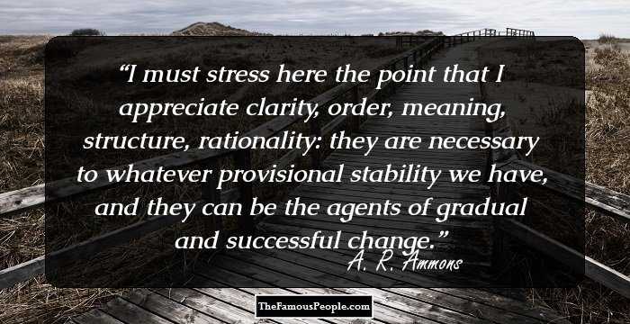 I must stress here the point that I appreciate clarity, order, meaning, structure, rationality: they are necessary to whatever provisional stability we have, and they can be the agents of gradual and successful change.