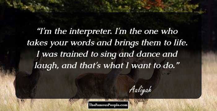I'm the interpreter. I'm the one who takes your words and brings them to life. I was trained to sing and dance and laugh, and that's what I want to do.