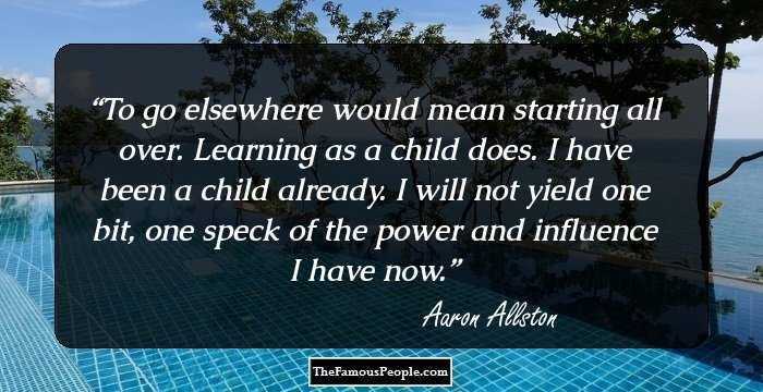 To go elsewhere would mean starting all over. Learning as a child does. I have been a child already. I will not yield one bit, one speck of the power and influence I have now.