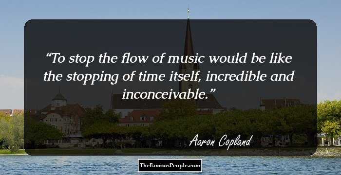 To stop the flow of music would be like the stopping of time itself, incredible and inconceivable.