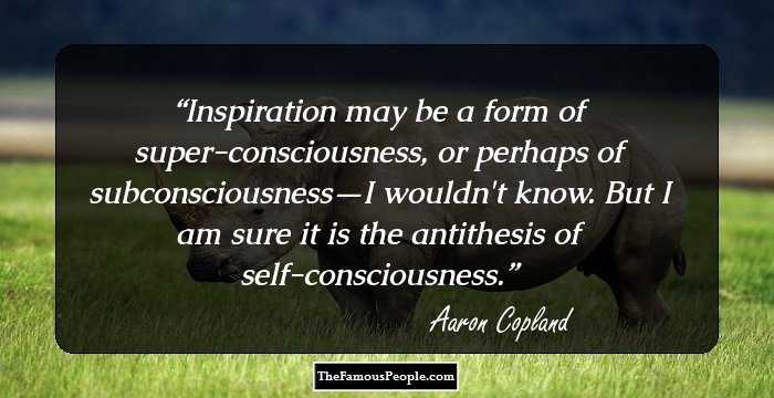 Inspiration may be a form of super-consciousness, or
perhaps of subconsciousness—I wouldn't know. But I am
sure it is the antithesis of self-consciousness.