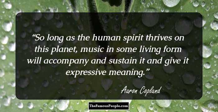 So long as the human spirit thrives on this planet, music in some living form will accompany and sustain it and give it expressive meaning.