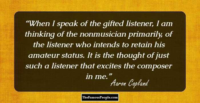 When I speak of the gifted listener, I am thinking of the nonmusician primarily, of the listener who intends to retain his amateur status. It is the thought of just such a listener that excites the composer in me.
