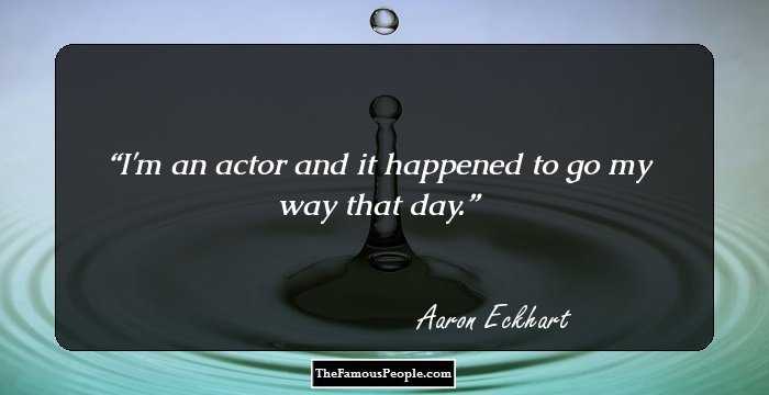 I'm an actor and it happened to go my way that day.