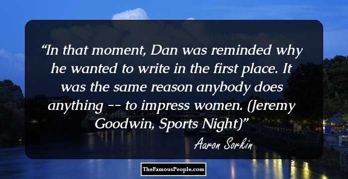 In that moment, Dan was reminded why he wanted to write in the first place. It was the same reason anybody does anything -- to impress women.

(Jeremy Goodwin, Sports Night)