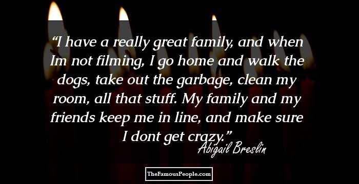 I have a really great family, and when Im not filming, I go home and walk the dogs, take out the garbage, clean my room, all that stuff. My family and my friends keep me in line, and make sure I dont get crazy.