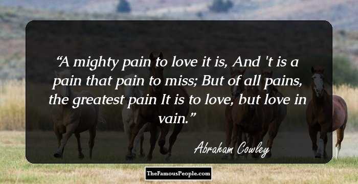 A mighty pain to love it is,
And 't is a pain that pain to miss;
But of all pains, the greatest pain
It is to love, but love in vain.