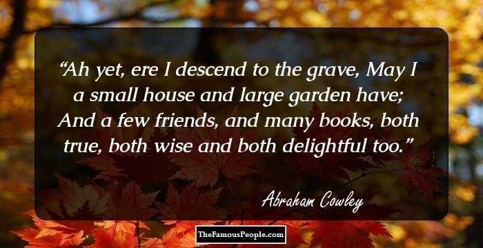 Ah yet, ere I descend to the grave, May I a small house and large garden have; And a few friends, and many books, both true, both wise and both delightful too.