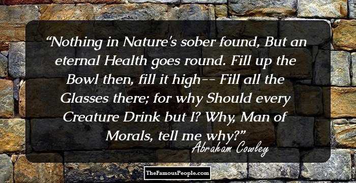 Nothing in Nature's sober found,
But an eternal Health goes round.
Fill up the Bowl then, fill it high--
Fill all the Glasses there; for why
Should every Creature Drink but I?
Why, Man of Morals, tell me why?