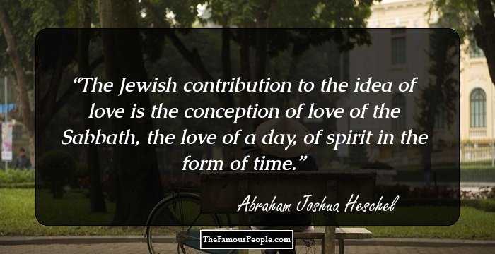 The Jewish contribution to the idea of love is the conception of love of the Sabbath, the love of a day, of spirit in the form of time.