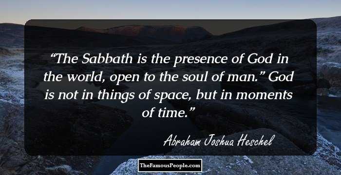 The Sabbath is the presence of God in the world, open to the soul of man.” God is not in things of space, but in moments of time.