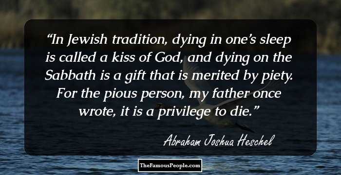In Jewish tradition, dying in one’s sleep is called a kiss of God, and dying on the Sabbath is a gift that is merited by piety. For the pious person, my father once wrote, it is a privilege to die.