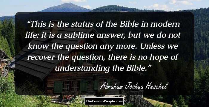 This is the status of the Bible in modern life: it is a sublime answer, but we do not know the question any more. Unless we recover the question, there is no hope of understanding the Bible.
