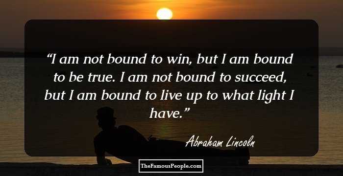 I am not bound to win, but I am bound to be true. I am not bound to 
succeed, but I am bound to live up to what light I have.