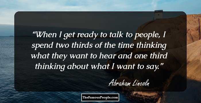 When I get ready to talk to people, I spend two thirds of the time thinking what they want to hear and one third thinking about what I want to say.
