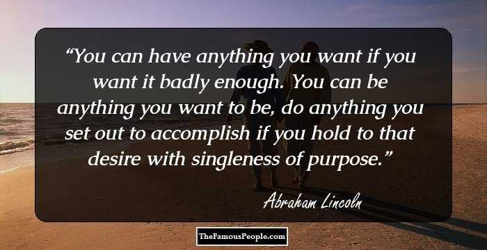 You can have anything you want if you want it badly enough. You can be anything you want to be, do anything you set out to accomplish if you hold to that desire with singleness of purpose.