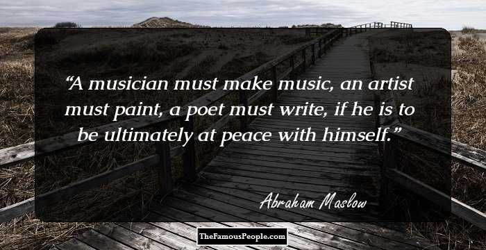 A musician must make music, an artist must paint, a poet must write, if he is to be ultimately at peace with himself.