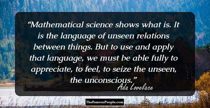 Mathematical science shows what is. It is the language of unseen relations between things. But to use and apply that language, we must be able fully to appreciate, to feel, to seize the unseen, the unconscious.