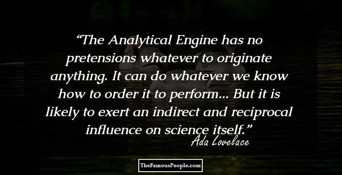 The Analytical Engine has no pretensions whatever to originate anything. It can do whatever we know how to order it to perform... But it is likely to exert an indirect and reciprocal influence on science itself.