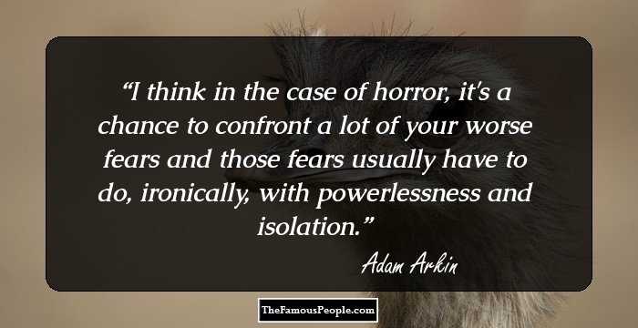 I think in the case of horror, it's a chance to confront a lot of your worse fears and those fears usually have to do, ironically, with powerlessness and isolation.
