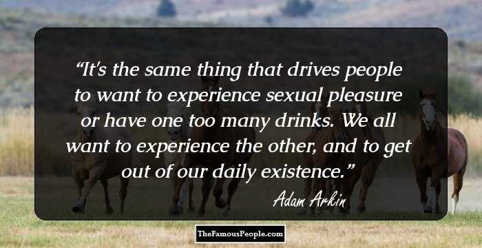 It's the same thing that drives people to want to experience sexual pleasure or have one too many drinks. We all want to experience the other, and to get out of our daily existence.