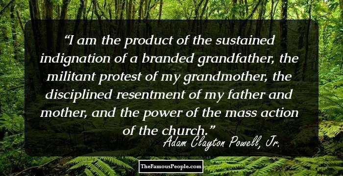 I am the product of the sustained indignation of a branded grandfather, the militant protest of my grandmother, the disciplined resentment of my father and mother, and the power of the mass action of the church.