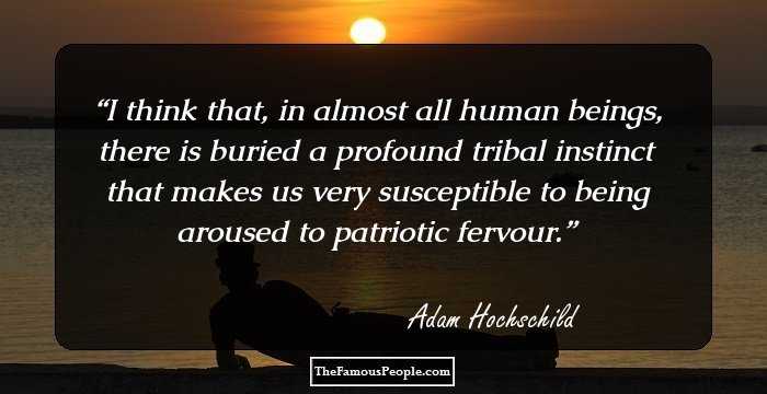 I think that, in almost all human beings, there is buried a profound tribal instinct that makes us very susceptible to being aroused to patriotic fervour.