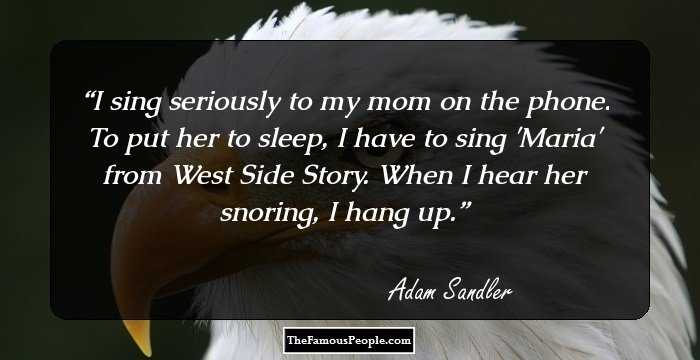 I sing seriously to my mom on the phone. To put her to sleep, I have to sing 'Maria' from West Side Story. When I hear her snoring, I hang up.