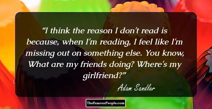 I think the reason I don't read is because, when I'm reading, I feel like I'm missing out on something else. You know, What are my friends doing? Where's my girlfriend?