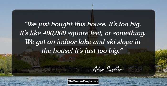 We just bought this house. It's too big. It's like 400,000 square feet, or something. We got an indoor lake and ski slope in the house! It's just too big.