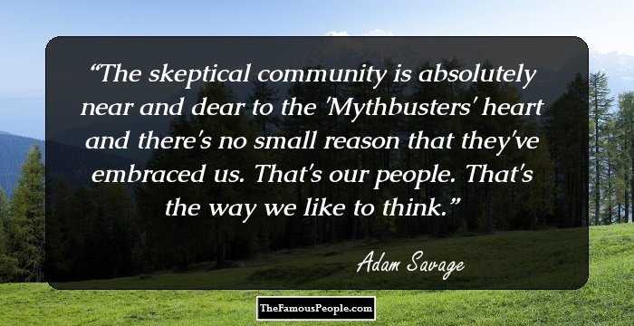 The skeptical community is absolutely near and dear to the 'Mythbusters' heart and there's no small reason that they've embraced us. That's our people. That's the way we like to think.