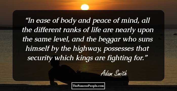 In ease of body and peace of mind, all the different ranks of life are nearly upon the same level, and the beggar who suns himself by the highway, possesses that security which kings are fighting for.