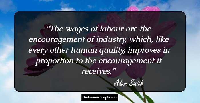 The wages of labour are the encouragement of industry, which, like every other human quality, improves in proportion to the encouragement it receives.