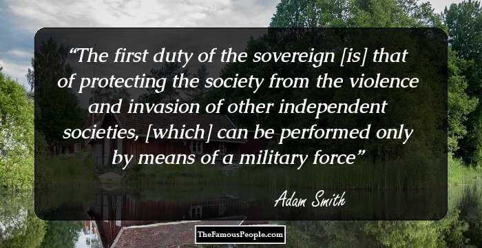 The first duty of the sovereign [is] that of protecting the society from the violence and invasion of other independent societies, [which] can be performed only by means of a military force