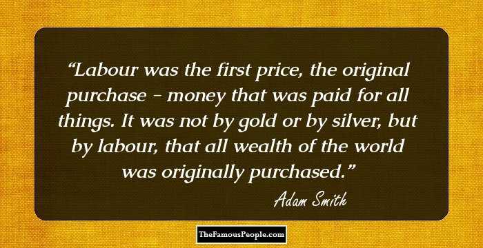 Labour was the first price, the original purchase - money that was paid for all things. It was not by gold or by silver, but by labour, that all wealth of the world was originally purchased.