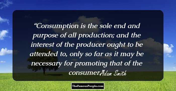 Consumption is the sole end and purpose of all production; and the interest of the producer ought to be attended to, only so far as it may be necessary for promoting that of the consumer.