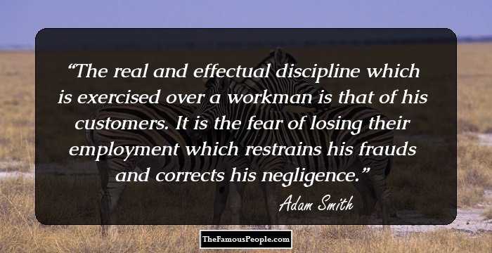 The real and effectual discipline which is exercised over a workman is that of his customers. It is the fear of losing their employment which restrains his frauds and corrects his negligence.
