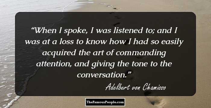 When I spoke, I was listened to; and I was at a loss to know how I had so easily acquired the art of commanding attention, and giving the tone to the conversation.