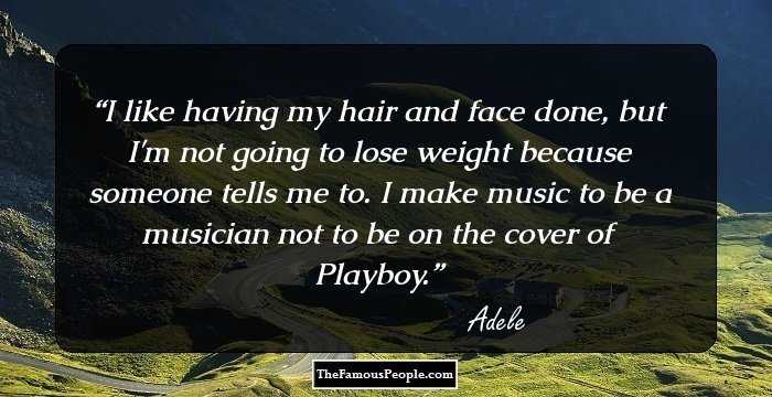 I like having my hair and face done, but I'm not going to lose weight because someone tells me to. I make music to be a musician not to be on the cover of Playboy.