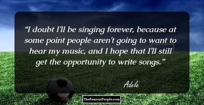 I doubt I'll be singing forever, because at some point people aren't going to want to hear my music, and I hope that I'll still get the opportunity to write songs.